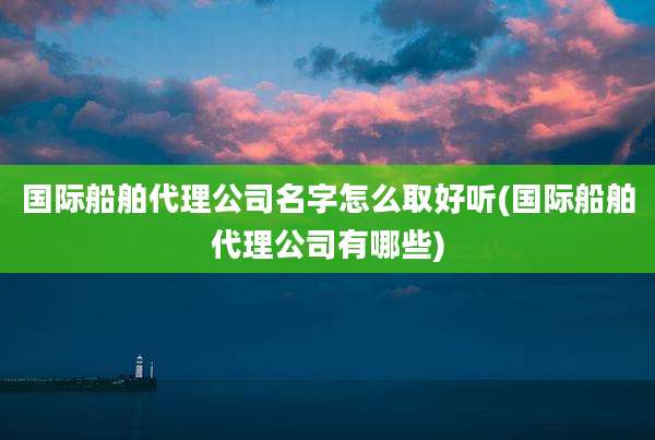 国际船舶代理公司名字怎么取好听(国际船舶代理公司有哪些)