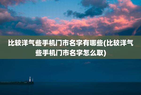 比较洋气些手机门市名字有哪些(比较洋气些手机门市名字怎么取)