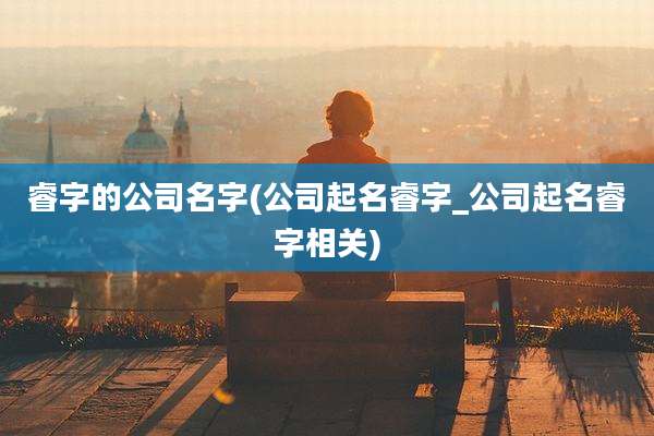 睿字的公司名字(公司起名睿字_公司起名睿字相关)