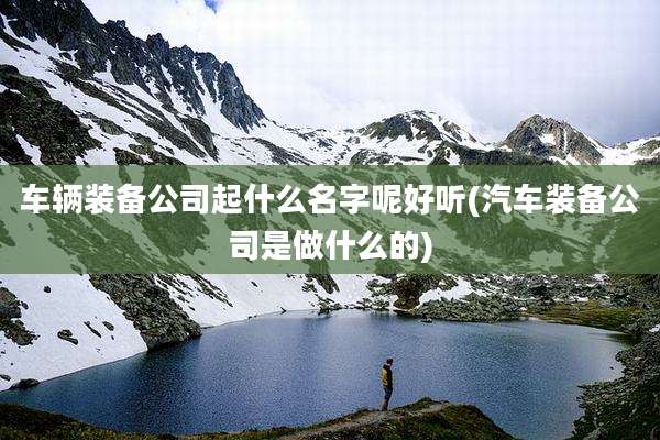 车辆装备公司起什么名字呢好听(汽车装备公司是做什么的)