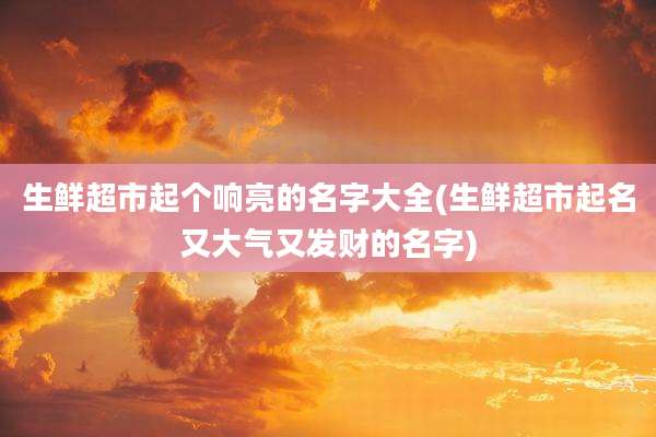 生鲜超市起个响亮的名字大全(生鲜超市起名又大气又发财的名字)