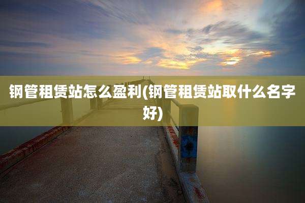 钢管租赁站怎么盈利(钢管租赁站取什么名字好)