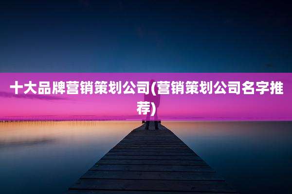 十大品牌营销策划公司(营销策划公司名字推荐)