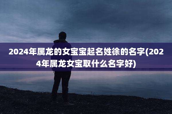 2024年属龙的女宝宝起名姓徐的名字(2024年属龙女宝取什么名字好)