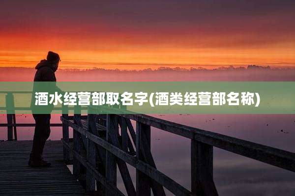 酒水经营部取名字(酒类经营部名称)