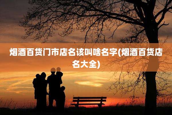 烟酒百货门市店名该叫啥名字(烟酒百货店名大全)