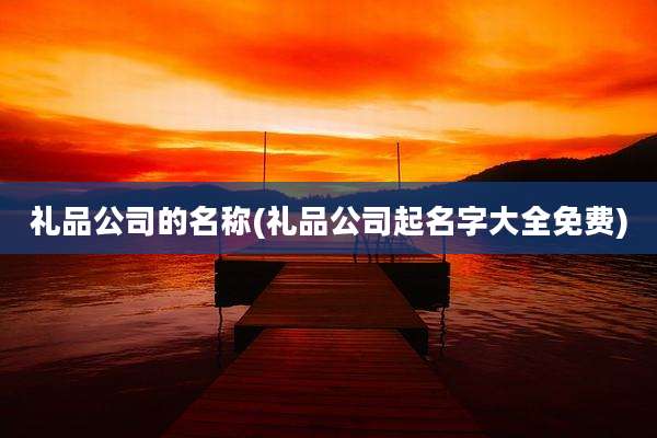 礼品公司的名称(礼品公司起名字大全免费)