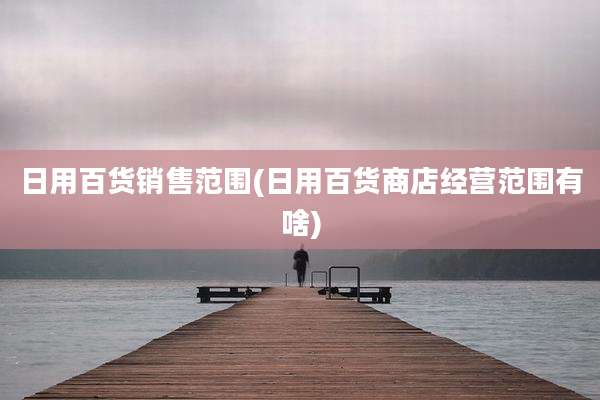 日用百货销售范围(日用百货商店经营范围有啥)