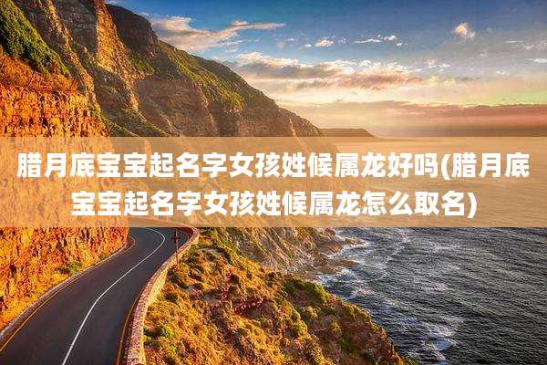 腊月底宝宝起名字女孩姓候属龙好吗(腊月底宝宝起名字女孩姓候属龙怎么取名)