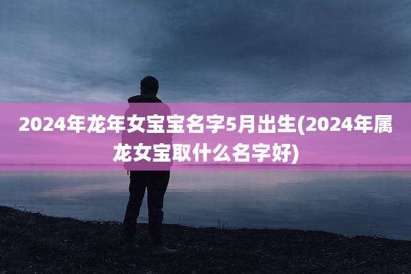 2024年龙年女宝宝名字5月出生(2024年属龙女宝取什么名字好)