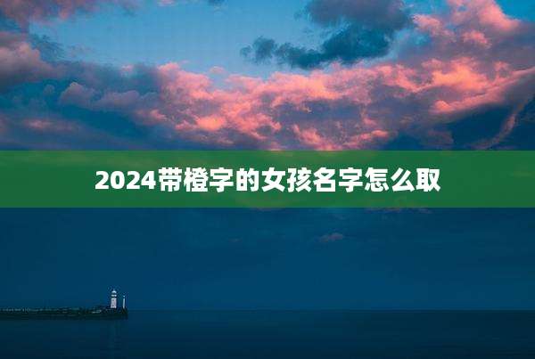 2024带橙字的女孩名字怎么取