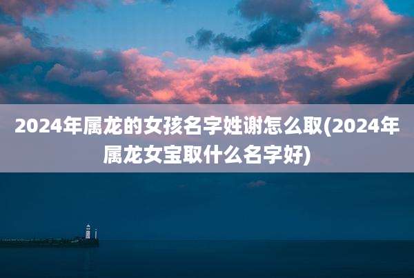 2024年属龙的女孩名字姓谢怎么取(2024年属龙女宝取什么名字好)