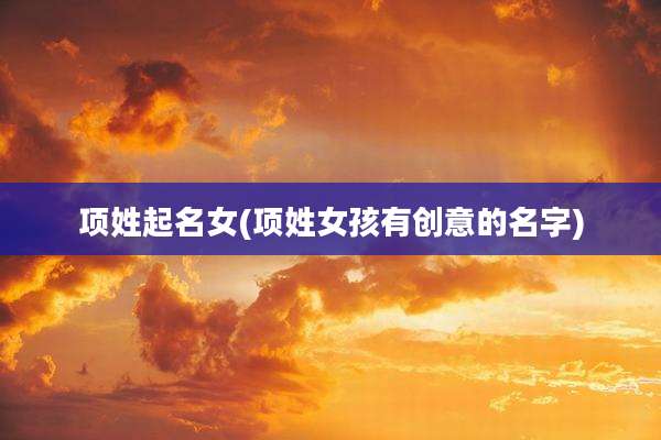 项姓起名女(项姓女孩有创意的名字)