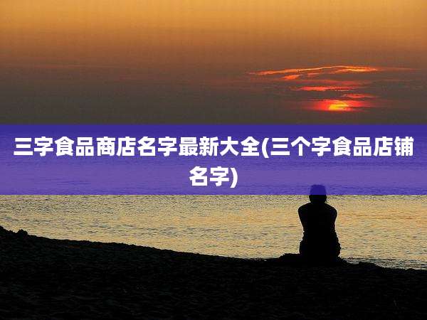 三字食品商店名字最新大全(三个字食品店铺名字)