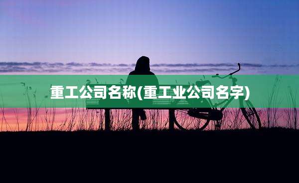 重工公司名称(重工业公司名字)