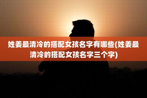 姓姜最清冷的搭配女孩名字有哪些(姓姜最清冷的搭配女孩名字三个字)