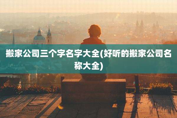 搬家公司三个字名字大全(好听的搬家公司名称大全)