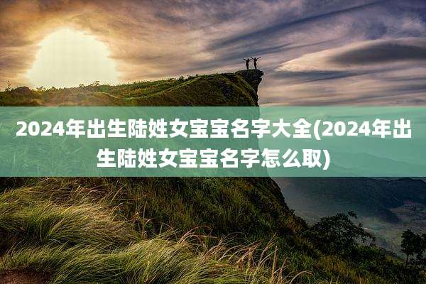 2024年出生陆姓女宝宝名字大全(2024年出生陆姓女宝宝名字怎么取)