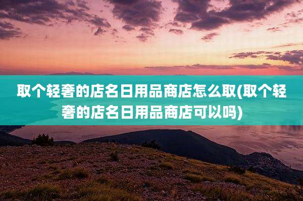 取个轻奢的店名日用品商店怎么取(取个轻奢的店名日用品商店可以吗)