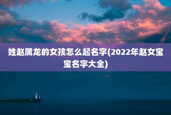 姓赵属龙的女孩怎么起名字(2022年赵女宝宝名字大全)