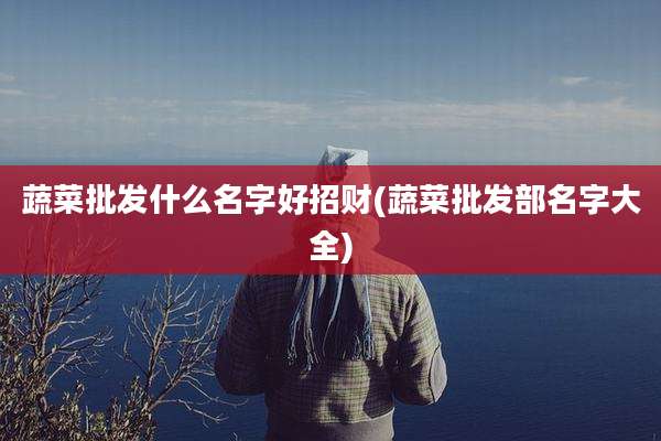蔬菜批发什么名字好招财(蔬菜批发部名字大全)