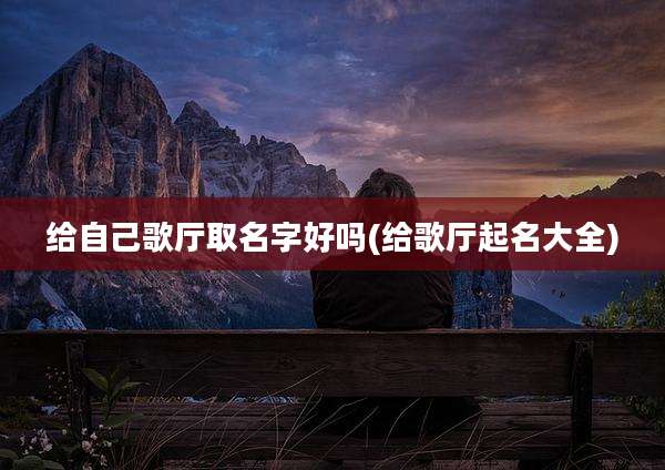 给自己歌厅取名字好吗(给歌厅起名大全)