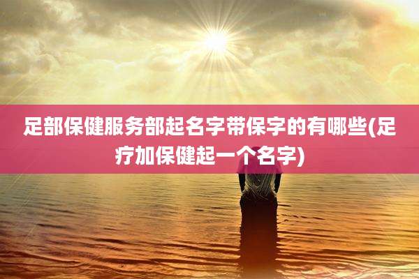 足部保健服务部起名字带保字的有哪些(足疗加保健起一个名字)