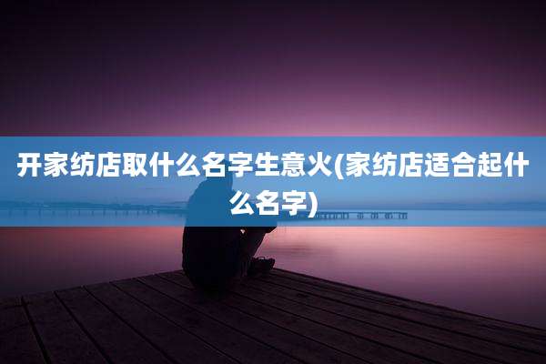 开家纺店取什么名字生意火(家纺店适合起什么名字)
