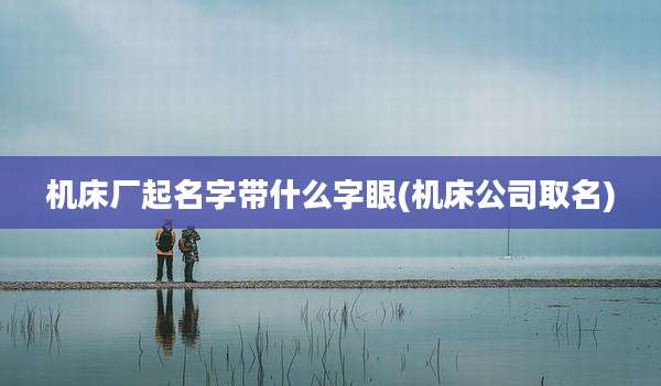 机床厂起名字带什么字眼(机床公司取名)