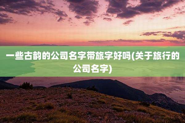 一些古韵的公司名字带旅字好吗(关于旅行的公司名字)