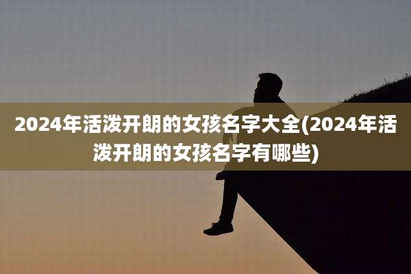 2024年活泼开朗的女孩名字大全(2024年活泼开朗的女孩名字有哪些)