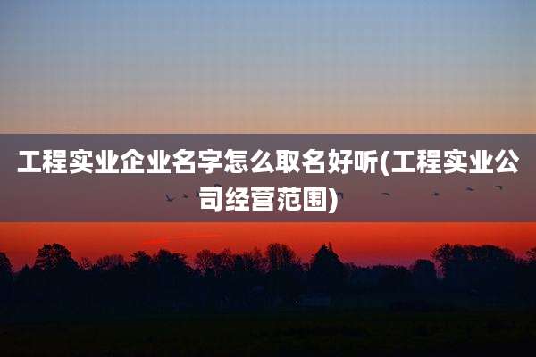工程实业企业名字怎么取名好听(工程实业公司经营范围)