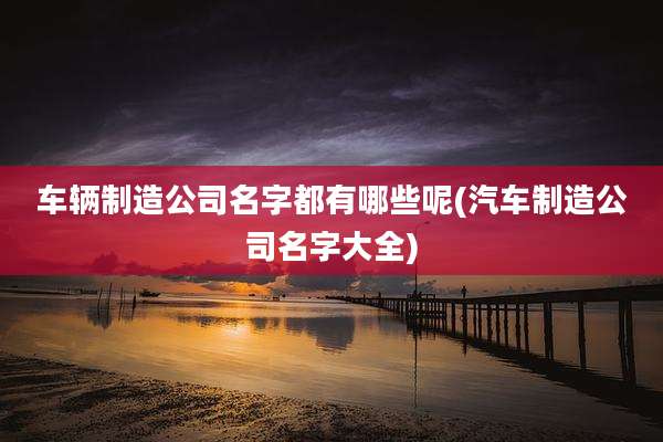 车辆制造公司名字都有哪些呢(汽车制造公司名字大全)