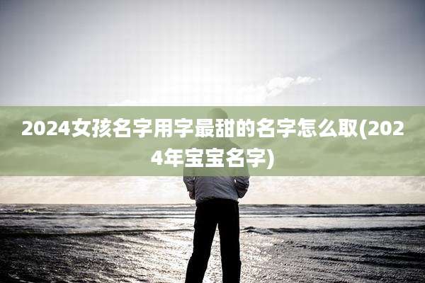 2024女孩名字用字最甜的名字怎么取(2024年宝宝名字)