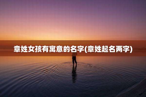 章姓女孩有寓意的名字(章姓起名两字)