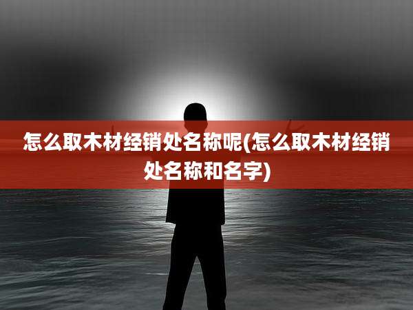 怎么取木材经销处名称呢(怎么取木材经销处名称和名字)