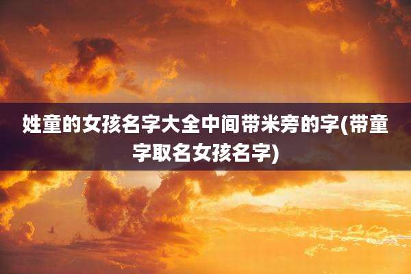 姓童的女孩名字大全中间带米旁的字(带童字取名女孩名字)