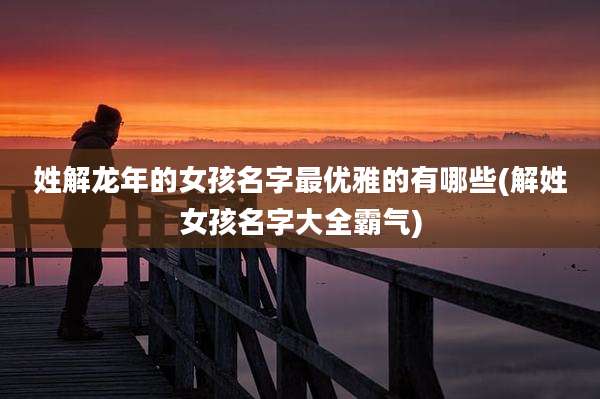 姓解龙年的女孩名字最优雅的有哪些(解姓女孩名字大全霸气)