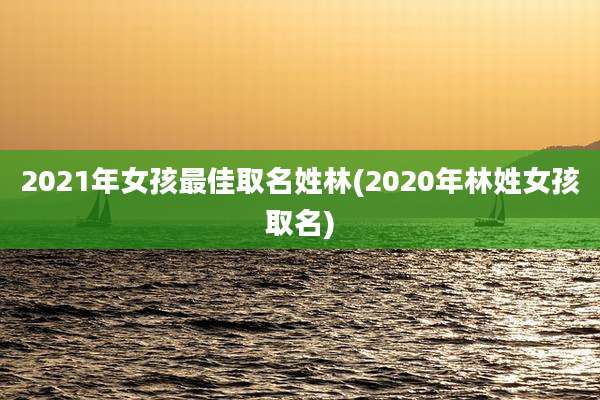 2021年女孩最佳取名姓林(2020年林姓女孩取名)