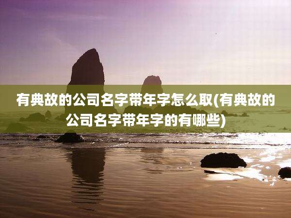 有典故的公司名字带年字怎么取(有典故的公司名字带年字的有哪些)