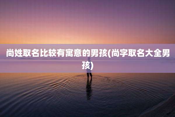 尚姓取名比较有寓意的男孩(尚字取名大全男孩)
