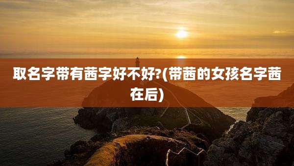 取名字带有茜字好不好?(带茜的女孩名字茜在后)