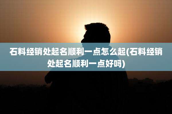 石料经销处起名顺利一点怎么起(石料经销处起名顺利一点好吗)