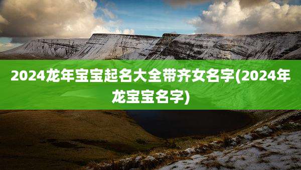 2024龙年宝宝起名大全带齐女名字(2024年龙宝宝名字)