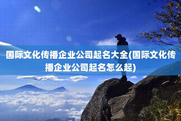 国际文化传播企业公司起名大全(国际文化传播企业公司起名怎么起)