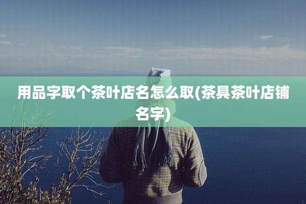 用品字取个茶叶店名怎么取(茶具茶叶店铺名字)