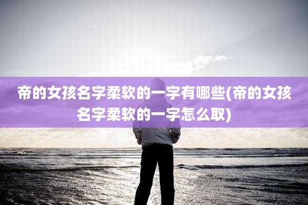 帝的女孩名字柔软的一字有哪些(帝的女孩名字柔软的一字怎么取)