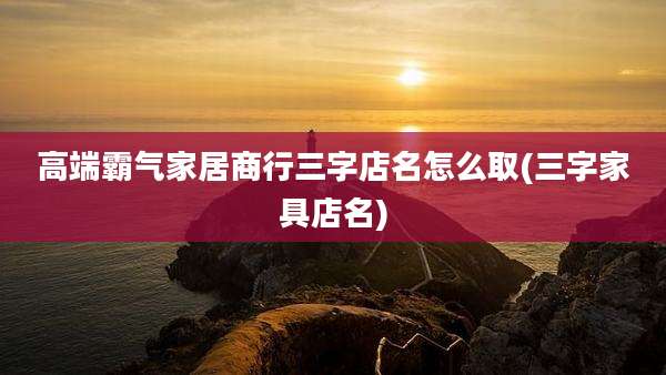 高端霸气家居商行三字店名怎么取(三字家具店名)