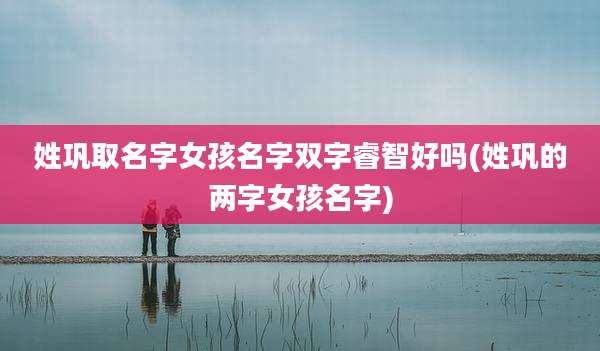 姓巩取名字女孩名字双字睿智好吗(姓巩的两字女孩名字)