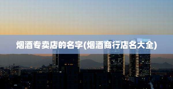 烟酒专卖店的名字(烟酒商行店名大全)